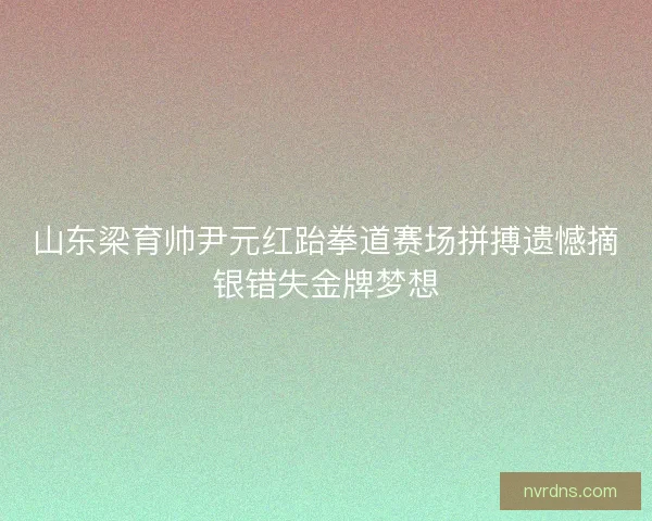 山东梁育帅尹元红跆拳道赛场拼搏遗憾摘银错失金牌梦想