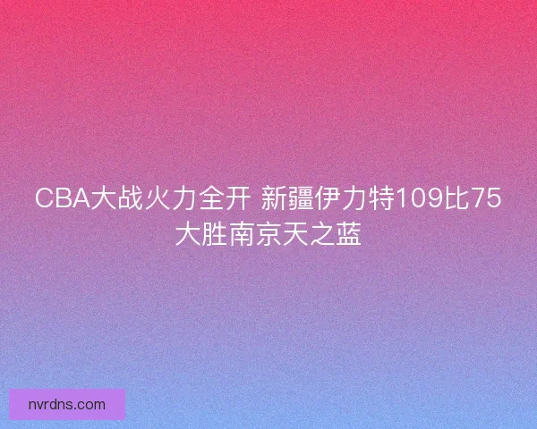 CBA大战火力全开 新疆伊力特109比75大胜南京天之蓝