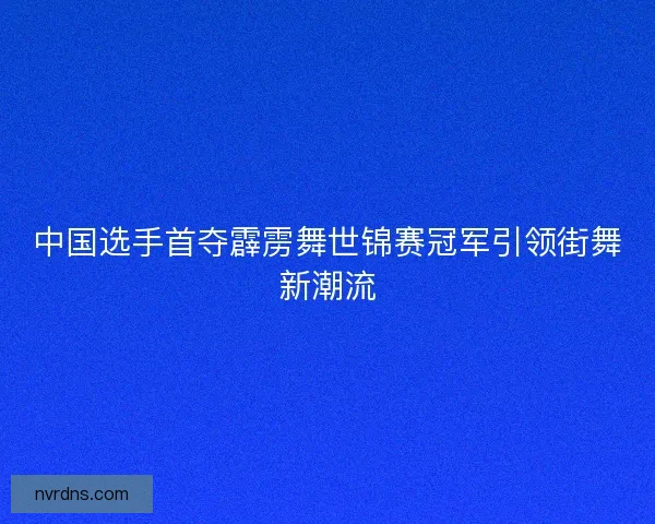 中国选手首夺霹雳舞世锦赛冠军引领街舞新潮流 中国选手首夺霹雳舞世锦赛冠军引领街舞新潮流