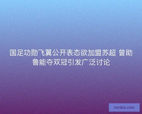 国足功勋飞翼公开表态欲加盟苏超 曾助鲁能夺双冠引发广泛讨论 国足功勋飞翼公开表态欲加盟苏超 曾助鲁能夺双冠引发广泛讨论