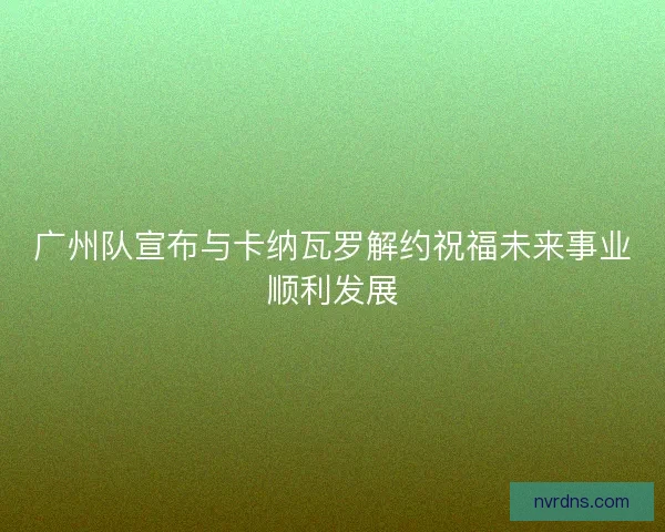 广州队宣布与卡纳瓦罗解约祝福未来事业顺利发展