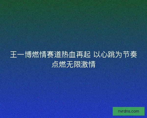 王一博燃情赛道热血再起 以心跳为节奏点燃无限激情