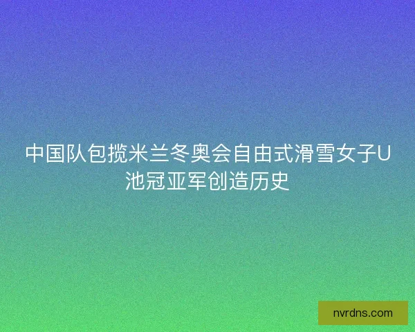 中国队包揽米兰冬奥会自由式滑雪女子U池冠亚军创造历史 中国队包揽米兰冬奥会自由式滑雪女子U池冠亚军创造历史