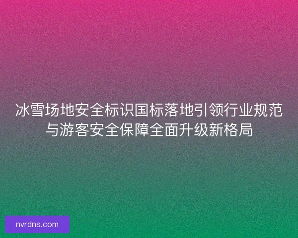 冰雪场地安全标识国标落地引领行业规范与游客安全保障全面升级新格局 冰雪场地安全标识国标落地引领行业规范与游客安全保障全面升级新格局