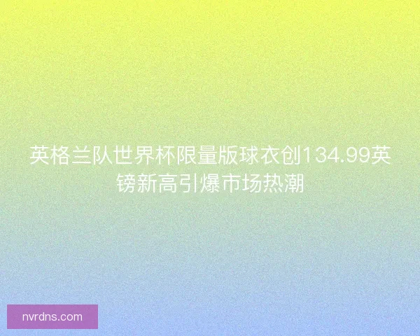 英格兰队世界杯限量版球衣创134.99英镑新高引爆市场热潮