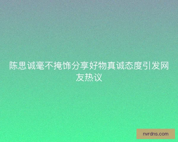 陈思诚毫不掩饰分享好物真诚态度引发网友热议 陈思诚毫不掩饰分享好物真诚态度引发网友热议