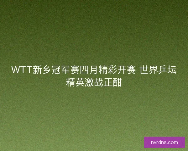 WTT新乡冠军赛四月精彩开赛 世界乒坛精英激战正酣