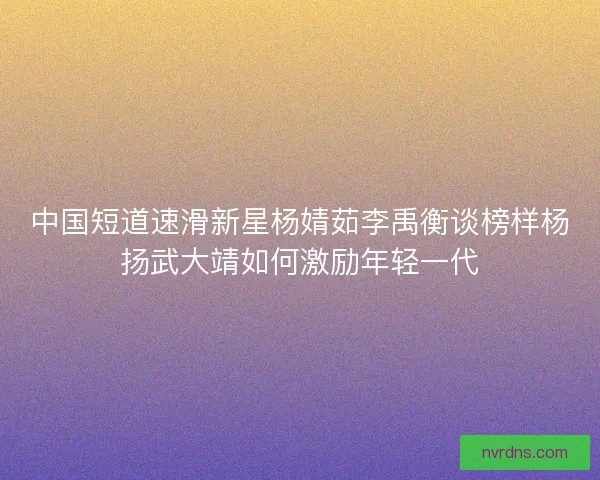 中国短道速滑新星杨婧茹李禹衡谈榜样杨扬武大靖如何激励年轻一代