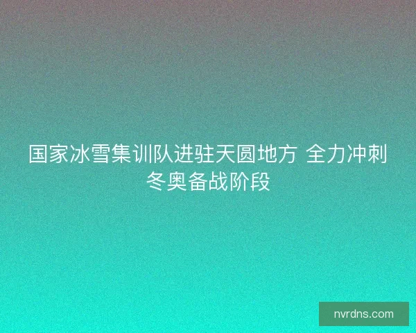 国家冰雪集训队进驻天圆地方 全力冲刺冬奥备战阶段