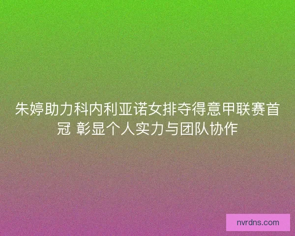 朱婷助力科内利亚诺女排夺得意甲联赛首冠 彰显个人实力与团队协作