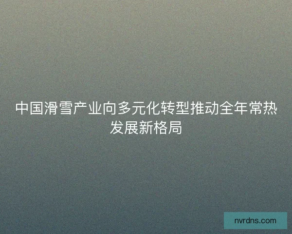 中国滑雪产业向多元化转型推动全年常热发展新格局
