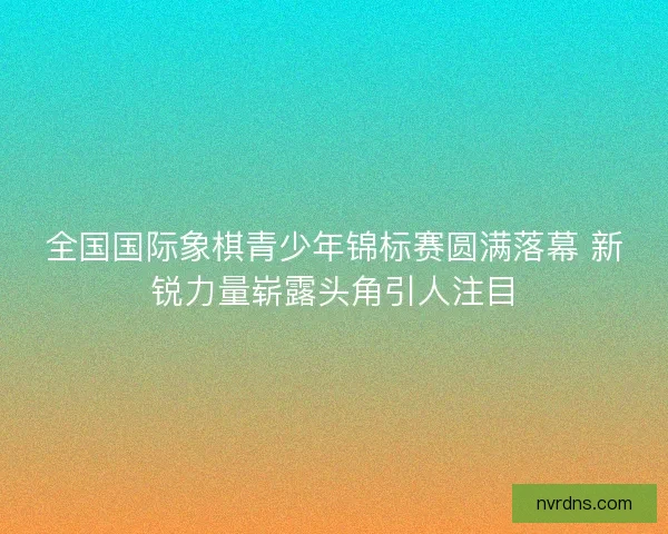 全国国际象棋青少年锦标赛圆满落幕 新锐力量崭露头角引人注目
