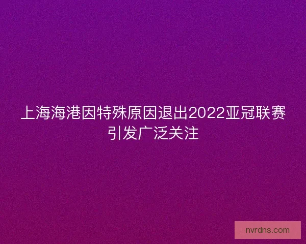 上海海港因特殊原因退出2022亚冠联赛引发广泛关注
